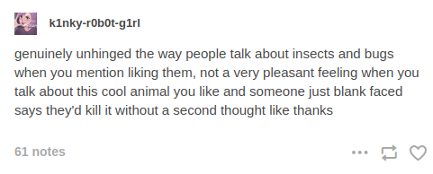 Tumblr post by k1nky-r0b0t-g1rl: 'genuinely unhinged the way people talk about insects and bugs when you mention liking them, not a very pleasant feeling when you talk about this cool new animal you like and someone just blank faced says they'd kill it without a second thought like thanks